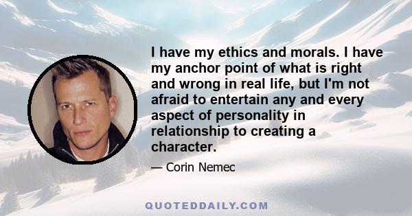 I have my ethics and morals. I have my anchor point of what is right and wrong in real life, but I'm not afraid to entertain any and every aspect of personality in relationship to creating a character.