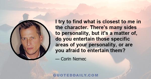 I try to find what is closest to me in the character. There's many sides to personality, but it's a matter of, do you entertain those specific areas of your personality, or are you afraid to entertain them?