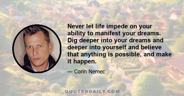 Never let life impede on your ability to manifest your dreams. Dig deeper into your dreams and deeper into yourself and believe that anything is possible, and make it happen.