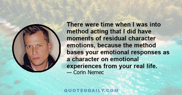 There were time when I was into method acting that I did have moments of residual character emotions, because the method bases your emotional responses as a character on emotional experiences from your real life.