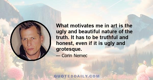 What motivates me in art is the ugly and beautiful nature of the truth. It has to be truthful and honest, even if it is ugly and grotesque.