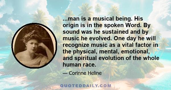 ...man is a musical being. His origin is in the spoken Word. By sound was he sustained and by music he evolved. One day he will recognize music as a vital factor in the physical, mental, emotional, and spiritual