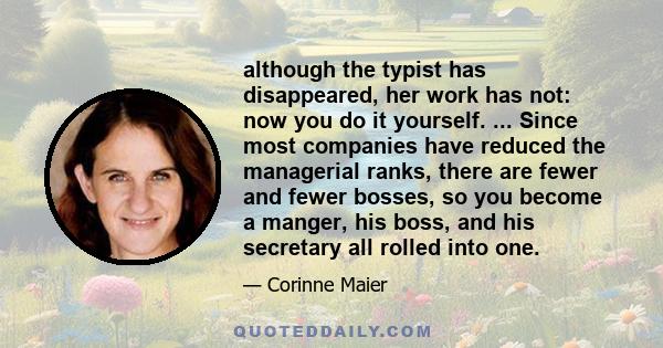 although the typist has disappeared, her work has not: now you do it yourself. ... Since most companies have reduced the managerial ranks, there are fewer and fewer bosses, so you become a manger, his boss, and his