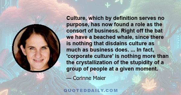 Culture, which by definition serves no purpose, has now found a role as the consort of business. Right off the bat we have a beached whale, since there is nothing that disdains culture as much as business does. ... In