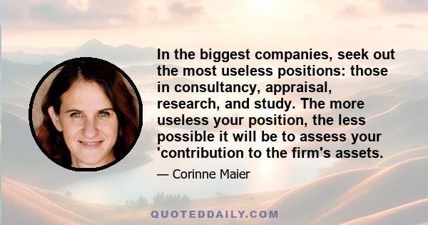 In the biggest companies, seek out the most useless positions: those in consultancy, appraisal, research, and study. The more useless your position, the less possible it will be to assess your 'contribution to the