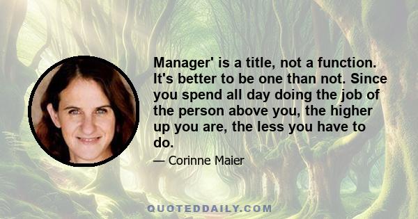 Manager' is a title, not a function. It's better to be one than not. Since you spend all day doing the job of the person above you, the higher up you are, the less you have to do.