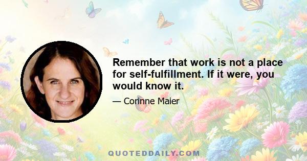 Remember that work is not a place for self-fulfillment. If it were, you would know it.