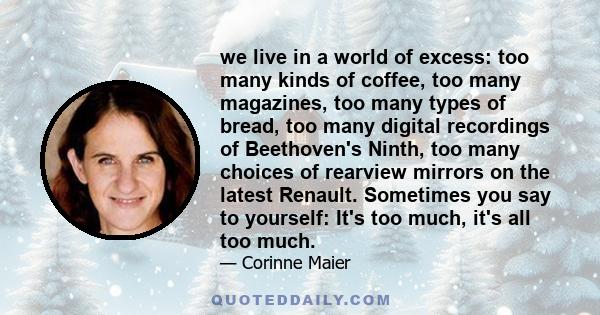 we live in a world of excess: too many kinds of coffee, too many magazines, too many types of bread, too many digital recordings of Beethoven's Ninth, too many choices of rearview mirrors on the latest Renault.