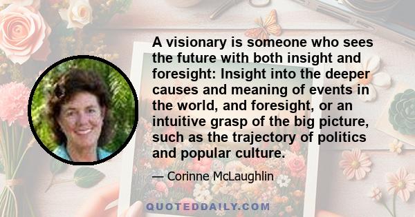 A visionary is someone who sees the future with both insight and foresight: Insight into the deeper causes and meaning of events in the world, and foresight, or an intuitive grasp of the big picture, such as the