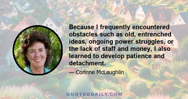 Because I frequently encountered obstacles such as old, entrenched ideas, ongoing power struggles, or the lack of staff and money, I also learned to develop patience and detachment.