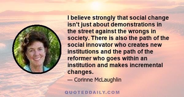 I believe strongly that social change isn't just about demonstrations in the street against the wrongs in society. There is also the path of the social innovator who creates new institutions and the path of the reformer 