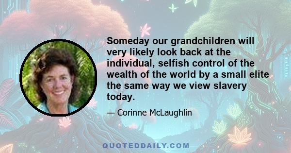 Someday our grandchildren will very likely look back at the individual, selfish control of the wealth of the world by a small elite the same way we view slavery today.