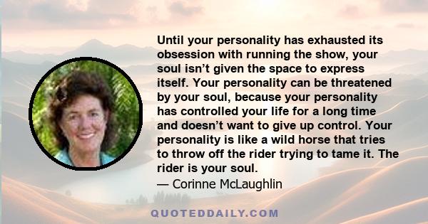 Until your personality has exhausted its obsession with running the show, your soul isn’t given the space to express itself. Your personality can be threatened by your soul, because your personality has controlled your