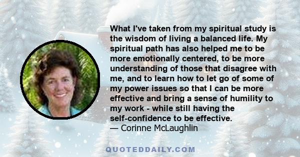 What I've taken from my spiritual study is the wisdom of living a balanced life. My spiritual path has also helped me to be more emotionally centered, to be more understanding of those that disagree with me, and to