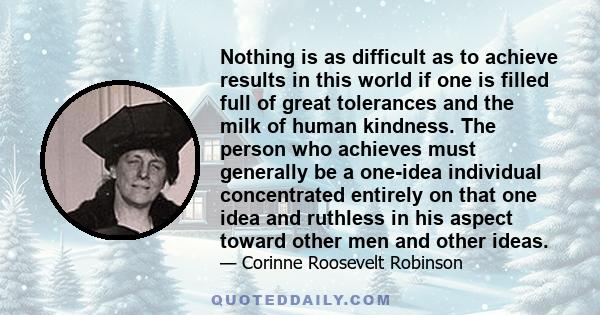 Nothing is as difficult as to achieve results in this world if one is filled full of great tolerances and the milk of human kindness. The person who achieves must generally be a one-idea individual concentrated entirely 