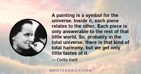 A painting is a symbol for the universe. Inside it, each piece relates to the other. Each piece is only answerable to the rest of that little world. So, probably in the total universe, there is that kind of total