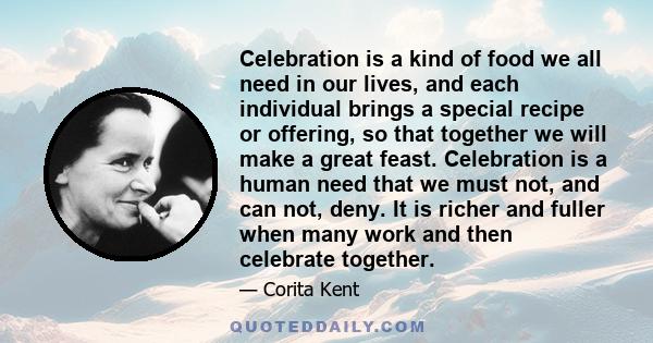 Celebration is a kind of food we all need in our lives, and each individual brings a special recipe or offering, so that together we will make a great feast. Celebration is a human need that we must not, and can not,