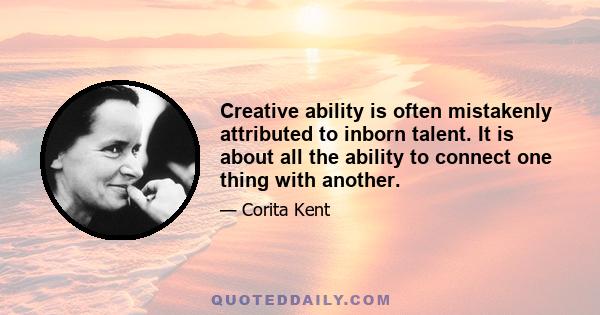 Creative ability is often mistakenly attributed to inborn talent. It is about all the ability to connect one thing with another.