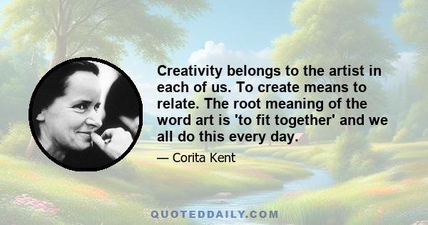 Creativity belongs to the artist in each of us. To create means to relate. The root meaning of the word art is 'to fit together' and we all do this every day.