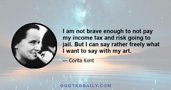 I am not brave enough to not pay my income tax and risk going to jail. But I can say rather freely what I want to say with my art.