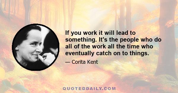 If you work it will lead to something. It's the people who do all of the work all the time who eventually catch on to things.