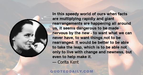 In this speedy world of ours when facts are multiplying rapidly and giant rearrangements are happening all around us, it seems dangerous to be made nervous by the new - to want what we can never have, to want things not 