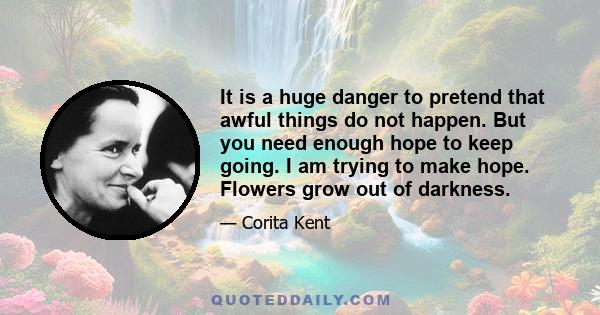 It is a huge danger to pretend that awful things do not happen. But you need enough hope to keep going. I am trying to make hope. Flowers grow out of darkness.