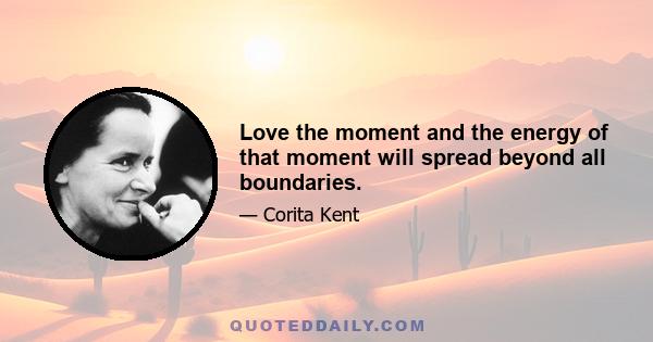 Love the moment and the energy of that moment will spread beyond all boundaries.