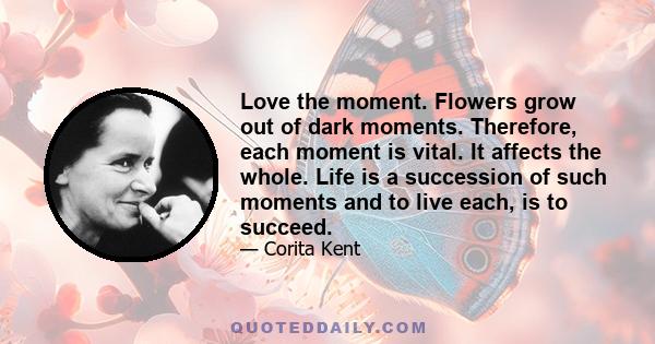 Love the moment. Flowers grow out of dark moments. Therefore, each moment is vital. It affects the whole. Life is a succession of such moments and to live each, is to succeed.