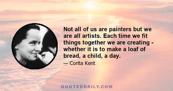 Not all of us are painters but we are all artists. Each time we fit things together we are creating - whether it is to make a loaf of bread, a child, a day.