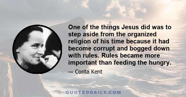 One of the things Jesus did was to step aside from the organized religion of his time because it had become corrupt and bogged down with rules. Rules became more important than feeding the hungry.