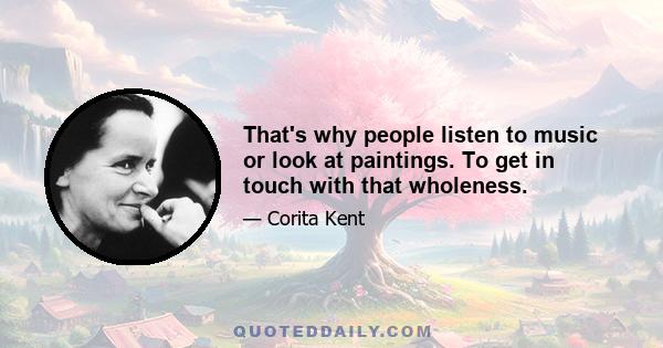 That's why people listen to music or look at paintings. To get in touch with that wholeness.