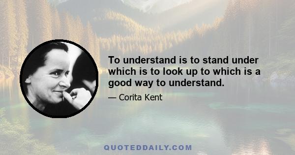 To understand is to stand under which is to look up to which is a good way to understand.