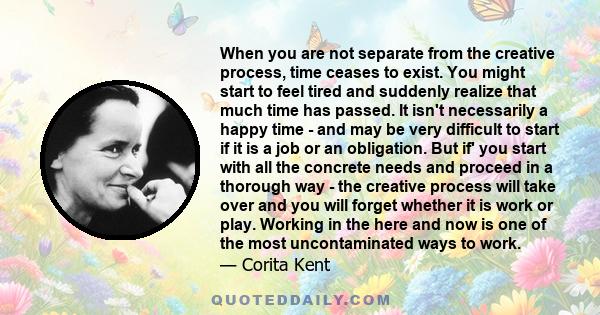 When you are not separate from the creative process, time ceases to exist. You might start to feel tired and suddenly realize that much time has passed. It isn't necessarily a happy time - and may be very difficult to