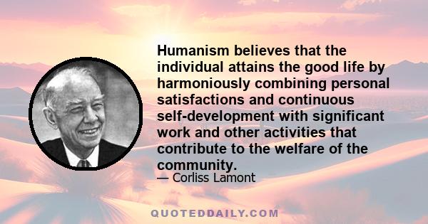 Humanism believes that the individual attains the good life by harmoniously combining personal satisfactions and continuous self-development with significant work and other activities that contribute to the welfare of