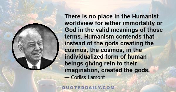 There is no place in the Humanist worldview for either immortality or God in the valid meanings of those terms. Humanism contends that instead of the gods creating the cosmos, the cosmos, in the individualized form of