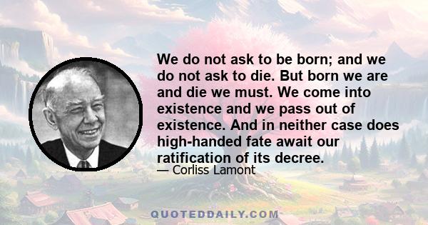 We do not ask to be born; and we do not ask to die. But born we are and die we must. We come into existence and we pass out of existence. And in neither case does high-handed fate await our ratification of its decree.