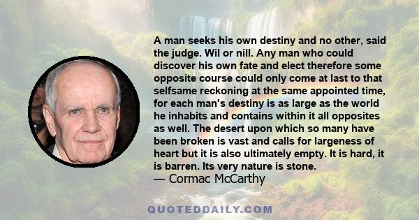 A man seeks his own destiny and no other, said the judge. Wil or nill. Any man who could discover his own fate and elect therefore some opposite course could only come at last to that selfsame reckoning at the same