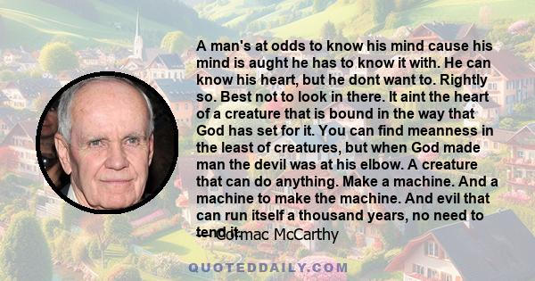 A man's at odds to know his mind cause his mind is aught he has to know it with. He can know his heart, but he dont want to. Rightly so. Best not to look in there. It aint the heart of a creature that is bound in the