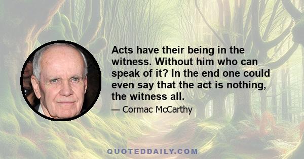 Acts have their being in the witness. Without him who can speak of it? In the end one could even say that the act is nothing, the witness all.