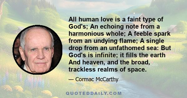 All human love is a faint type of God's; An echoing note from a harmonious whole; A feeble spark from an undying flame; A single drop from an unfathomed sea: But God's is infinite; it fills the earth And heaven, and the 