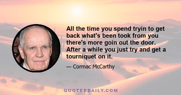 All the time you spend tryin to get back what's been took from you there's more goin out the door. After a while you just try and get a tourniquet on it.