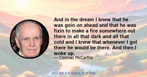 And in the dream I knew that he was goin on ahead and that he was fixin to make a fire somewhere out there in all that dark and all that cold and I knew that whenever I got there he would be there. And then I woke up.