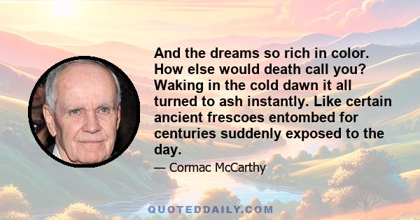 And the dreams so rich in color. How else would death call you? Waking in the cold dawn it all turned to ash instantly. Like certain ancient frescoes entombed for centuries suddenly exposed to the day.