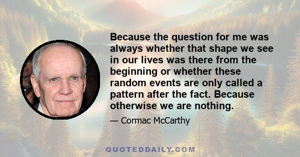 Because the question for me was always whether that shape we see in our lives was there from the beginning or whether these random events are only called a pattern after the fact. Because otherwise we are nothing.