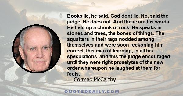 Books lie, he said. God dont lie. No, said the judge. He does not. And these are his words. He held up a chunk of rock. He speaks in stones and trees, the bones of things. The squatters in their rags nodded among