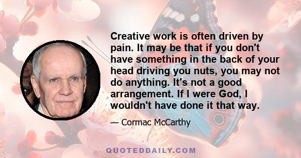 Creative work is often driven by pain. It may be that if you don't have something in the back of your head driving you nuts, you may not do anything. It's not a good arrangement. If I were God, I wouldn't have done it