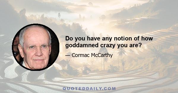 Do you have any notion of how goddamned crazy you are?