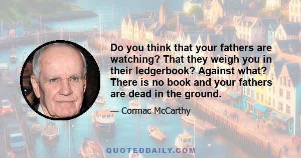 Do you think that your fathers are watching? That they weigh you in their ledgerbook? Against what? There is no book and your fathers are dead in the ground.