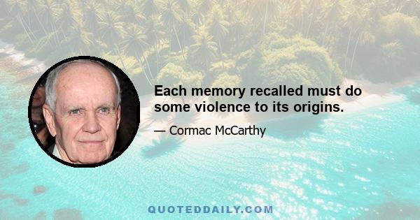 Each memory recalled must do some violence to its origins.